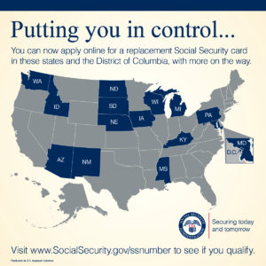 A Geo Map of the United States with the District of Columbia and the following states highlighted: Washington, Idaho, Arizona, New Mexico, North Dakota, South Dakota, Nebraska, Iowa, Wisconsin, Michigan, Pennsylvania, Kentucky, Mississippi, and Maryland. Text that reads: Putting you in control. You can apply online for a replacement Social Security card in these states and the District of Columbia, with more on the way. Visit www.SocialSecurity.gov/ssnumber to see if you qualify.